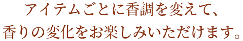 アイテムごとに香調を変えて、香りの変化をお楽しみいただけます。