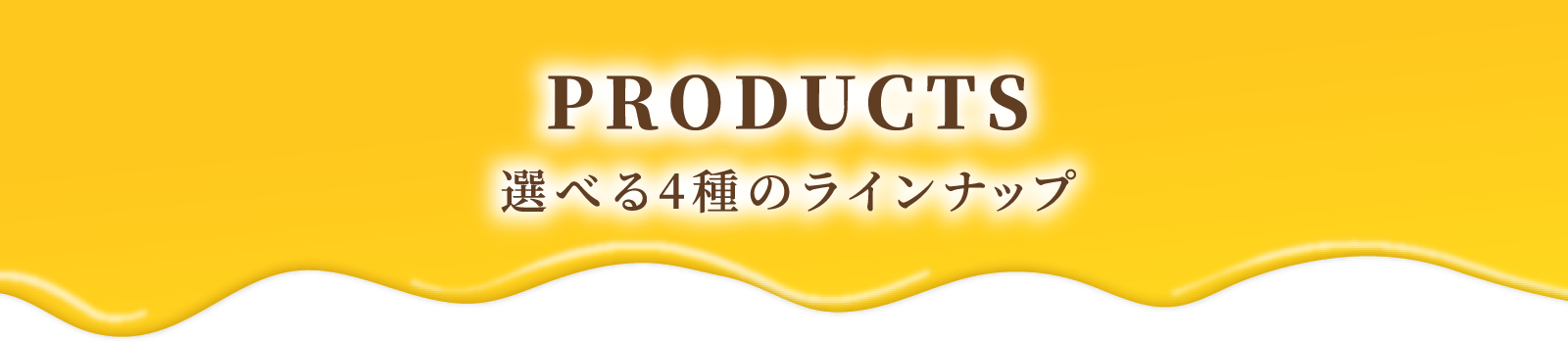 PRODUCTS 選べる4種のラインナップ