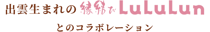出雲生まれの縁結びLuLuLunとのコラボレーション