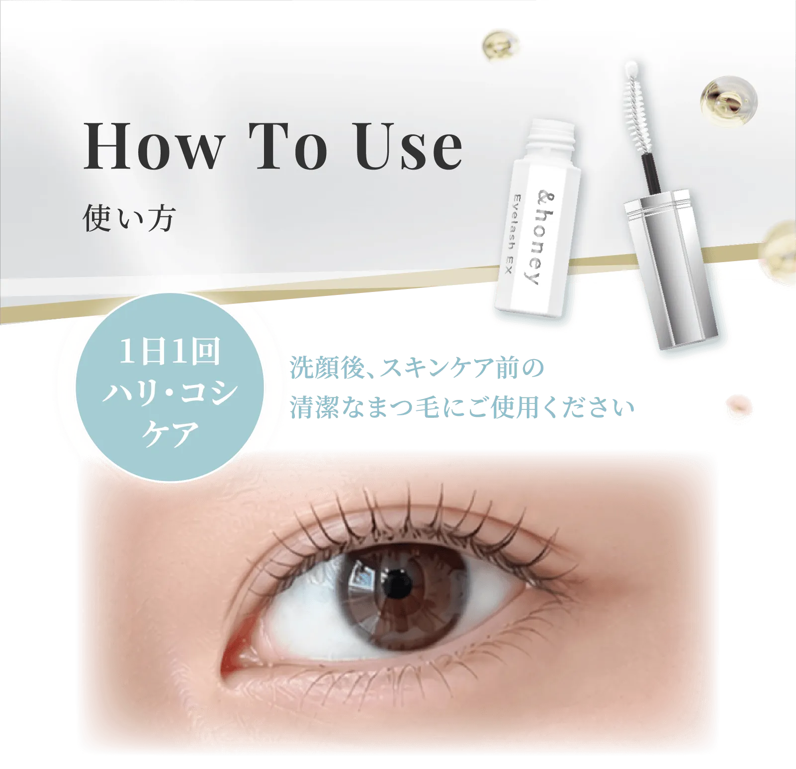 How To Use 使い方 1日1回ハリ・コシケア 洗顔後、スキンケア前の清潔なまつ毛にご使用ください