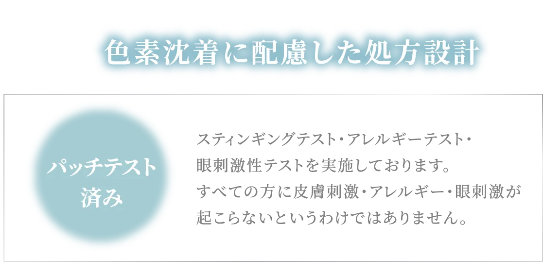 色素沈着に配慮した処方設計 スティンギングテスト・アレルギーテスト・眼刺激性テストを実施しております。すべての方に皮膚刺激・アレルギー・眼刺激が起こらないというわけではありません。